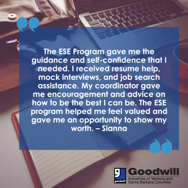 The ESE Program gave me the guidance and self-confidence that I needed. I received resume help, mock interviews, and job search assistance. My coordinator gave me encouragement and advice on how to be the best I can be. The ESE program helped me feel valued and gave me an opportunity to show my worth. – Sianna